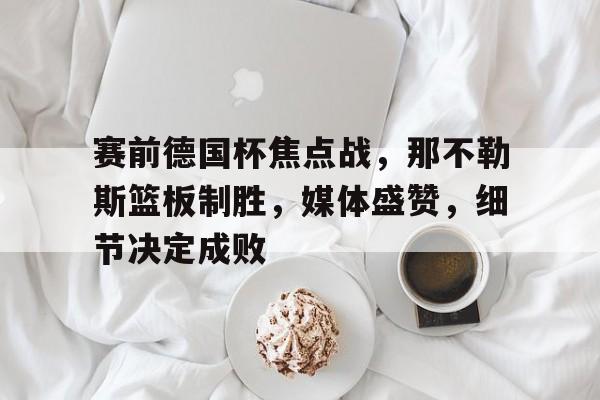 开云-赛前德国杯焦点战，那不勒斯篮板制胜，媒体盛赞，细节决定成败的简单介绍
