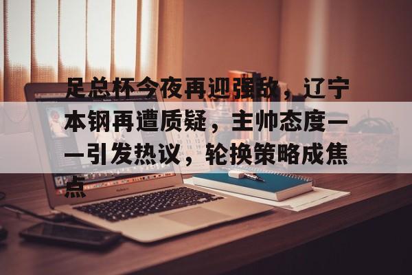 开云登录入口-关于足总杯今夜再迎强敌，辽宁本钢再遭质疑，主帅态度——引发热议，轮换策略成焦点的信息