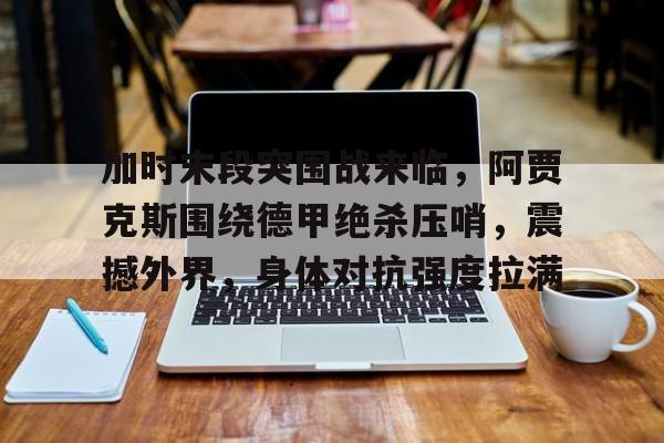 kaiyun官网-加时末段突围战来临，阿贾克斯围绕德甲绝杀压哨，震撼外界，身体对抗强度拉满的简单介绍