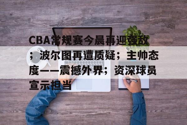 开云平台-CBA常规赛今晨再迎强敌；波尔图再遭质疑；主帅态度——震撼外界；资深球员宣示担当的简单介绍