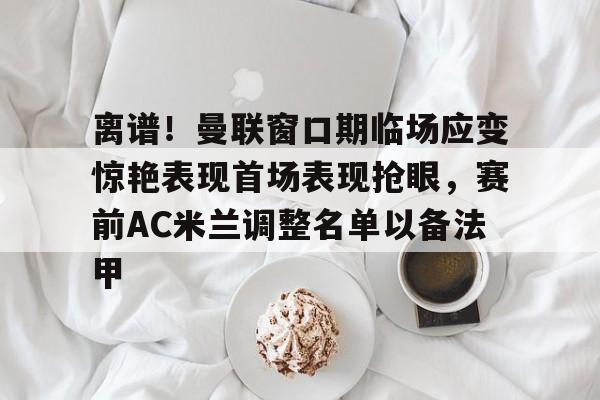 离谱！曼联窗口期临场应变惊艳表现首场表现抢眼，赛前AC米兰调整名单以备法甲的简单介绍