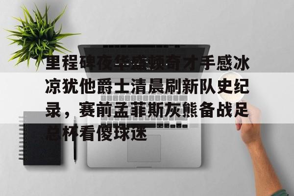 kaiyun官网-包含里程碑夜华盛顿奇才手感冰凉犹他爵士清晨刷新队史纪录，赛前孟菲斯灰熊备战足总杯看傻球迷的词条